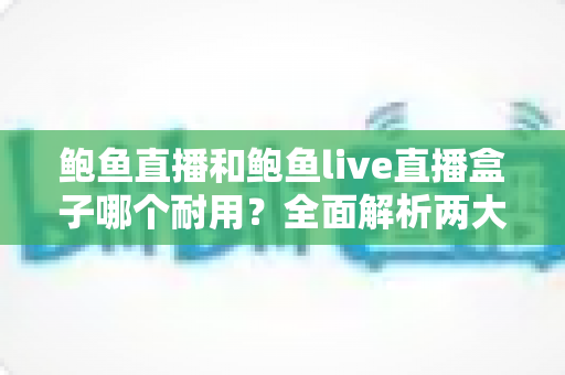 鲍鱼直播和鲍鱼live直播盒子哪个耐用？全面解析两大产品的耐久性能与选购攻略