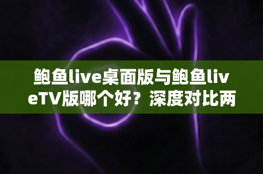 鲍鱼live桌面版与鲍鱼liveTV版哪个好？深度对比两大版本，帮你找到最适合的使用方案