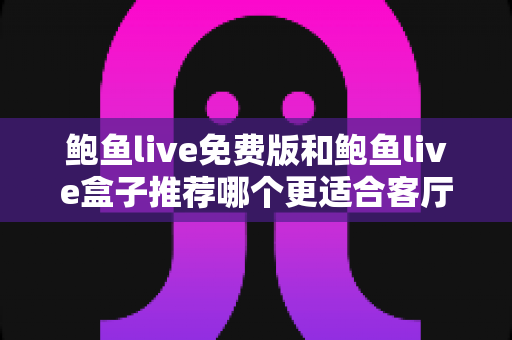 鲍鱼live免费版和鲍鱼live盒子推荐哪个更适合客厅？一份超详细的选购对比指南