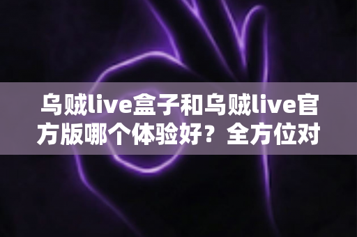 乌贼live盒子和乌贼live官方版哪个体验好？全方位对比帮你做出最佳选择