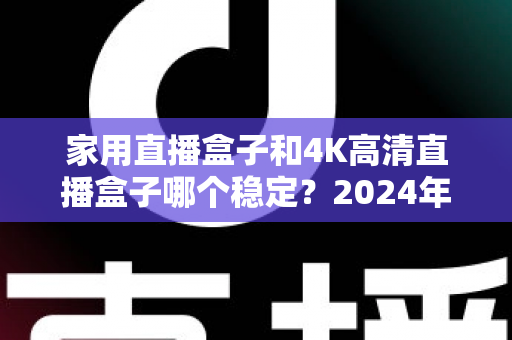 家用直播盒子和4K高清直播盒子哪个稳定？2024年深度实测对比，看完再买不踩坑