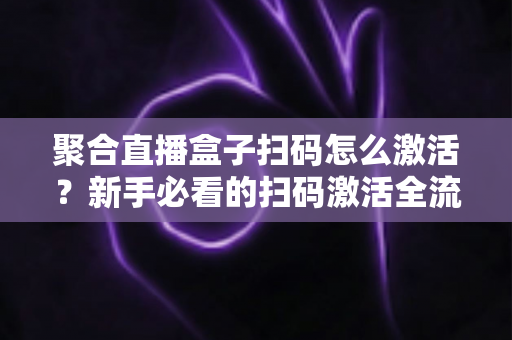 聚合直播盒子扫码怎么激活？新手必看的扫码激活全流程与避坑指南