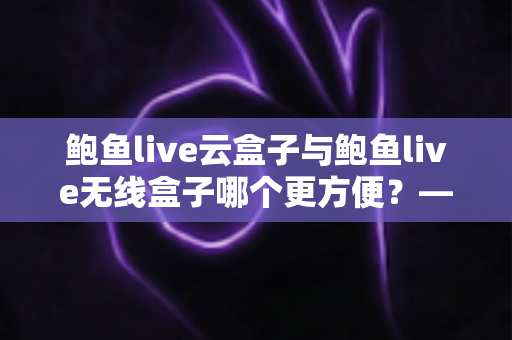 鲍鱼live云盒子与鲍鱼live无线盒子哪个更方便？——多维度实用对比指南