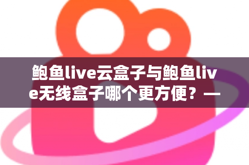 鲍鱼live云盒子与鲍鱼live无线盒子哪个更方便？——多维度实用对比指南
