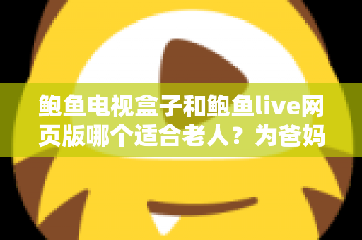 鲍鱼电视盒子和鲍鱼live网页版哪个适合老人？为爸妈选对观影方式的全维度实用指南