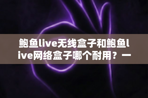 鲍鱼live无线盒子和鲍鱼live网络盒子哪个耐用？一文看懂两款电视盒子的真实寿命与选购指南