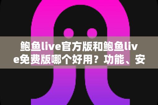 鲍鱼live官方版和鲍鱼live免费版哪个好用？功能、安全与体验全方位深度对比指南