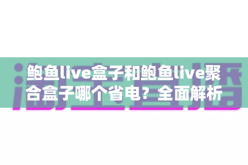 鲍鱼live盒子和鲍鱼live聚合盒子哪个省电？全面解析功耗差异与实用省电指南