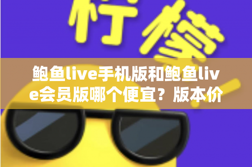 鲍鱼live手机版和鲍鱼live会员版哪个便宜？版本价格深度对比与省钱选购指南