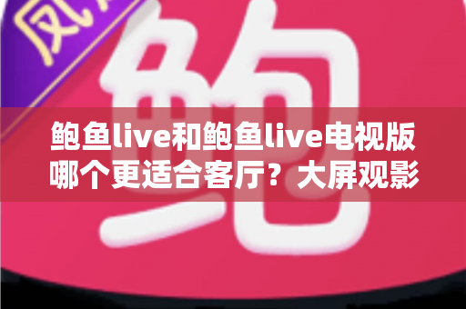 鲍鱼live和鲍鱼live电视版哪个更适合客厅？大屏观影选择的全面深度解析
