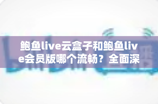 鲍鱼live云盒子和鲍鱼live会员版哪个流畅？全面深度对比与流畅度优化指南