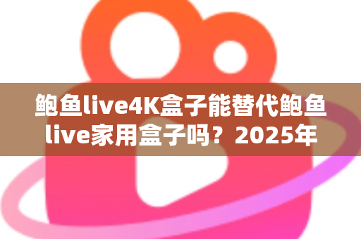 鲍鱼live4K盒子能替代鲍鱼live家用盒子吗？2025年深度对比分析与选购避坑指南