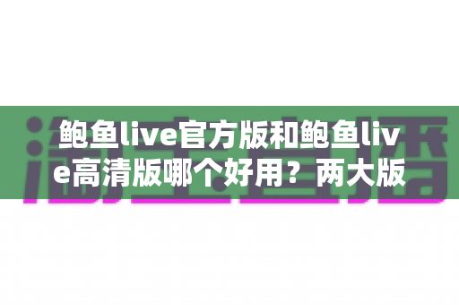 鲍鱼live官方版和鲍鱼live高清版哪个好用?两大版本全维度对比评测指南 鲍鱼live官方版和鲍鱼live高清版哪个好用?两大版本全维度对比评测指南