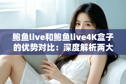 鲍鱼live和鲍鱼live4K盒子的优势对比：深度解析两大观看方案，帮你选出最适合的选择