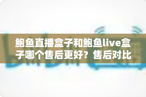 鲍鱼直播盒子和鲍鱼live盒子哪个售后更好？售后对比与选购避坑全指南