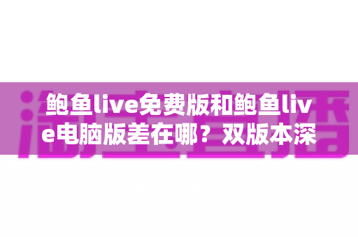 鲍鱼live免费版和鲍鱼live电脑版差在哪？双版本深度对比解析，帮你选对不踩坑