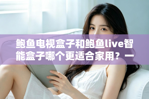 鲍鱼电视盒子和鲍鱼live智能盒子哪个更适合家用？一篇看懂的家庭影音选购指南