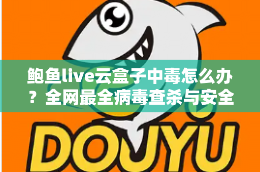 鲍鱼live云盒子中毒怎么办？全网最全病毒查杀与安全防护实用指南