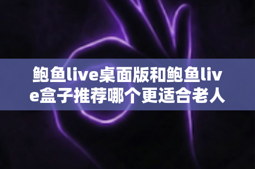 鲍鱼live桌面版和鲍鱼live盒子推荐哪个更适合老人用?中老年观看体验全面对比与实用选购指南 鲍鱼live桌面版和鲍鱼live盒子推荐哪个更适合老人用?中老年观看体验全面对比与实用选购指南