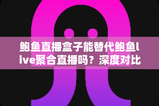 鲍鱼直播盒子能替代鲍鱼live聚合直播吗？深度对比解析与选择指南