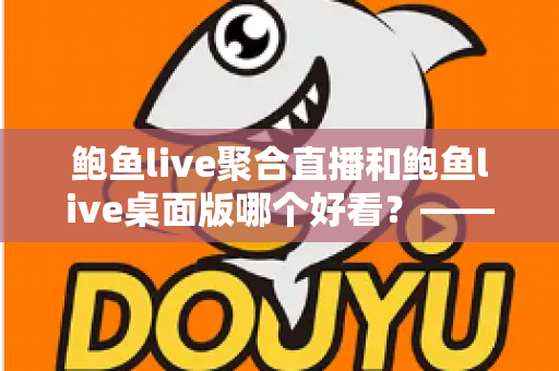 鲍鱼live聚合直播和鲍鱼live桌面版哪个好看？——多维度对比评测与使用选择全指南