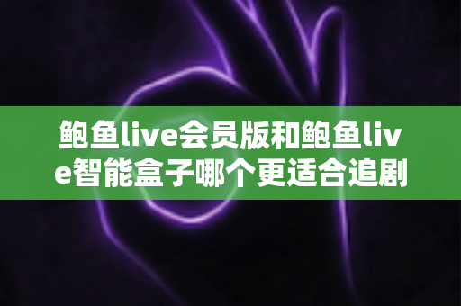 鲍鱼live会员版和鲍鱼live智能盒子哪个更适合追剧？追剧党必看的深度对比与选购全攻略