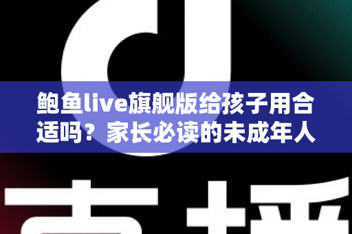 鲍鱼live旗舰版给孩子用合适吗？家长必读的未成年人上网安全指南
