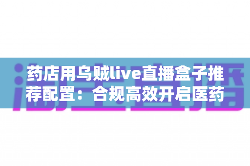 药店用乌贼live直播盒子推荐配置：合规高效开启医药直播带货新时代