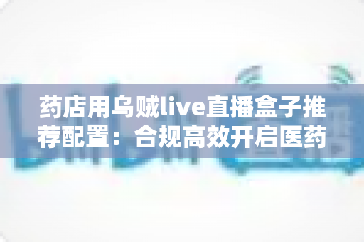药店用乌贼live直播盒子推荐配置：合规高效开启医药直播带货新时代