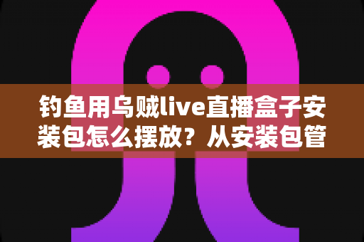 钓鱼用乌贼live直播盒子安装包怎么摆放？从安装包管理到设备布置的全流程实战指南