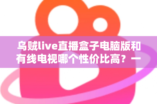 乌贼live直播盒子电脑版和有线电视哪个性价比高?一文读懂家庭观影最优方案 乌贼live直播盒子电脑版和有线电视哪个性价比高?一文读懂家庭观影最优方案