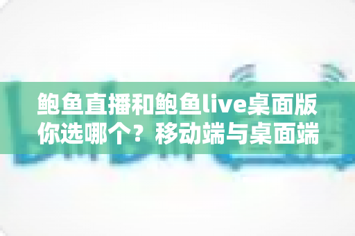 鲍鱼直播和鲍鱼live桌面版你选哪个？移动端与桌面端全方位深度对比指南