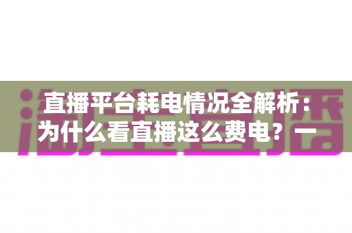 直播平台耗电情况全解析:为什么看直播这么费电?一文教你科学省电 直播平台耗电情况全解析:为什么看直播这么费电?一文教你科学省电