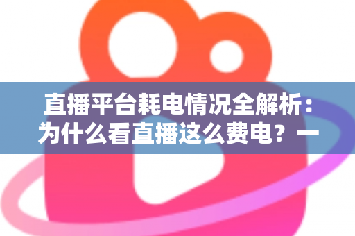 直播平台耗电情况全解析:为什么看直播这么费电?一文教你科学省电 直播平台耗电情况全解析:为什么看直播这么费电?一文教你科学省电