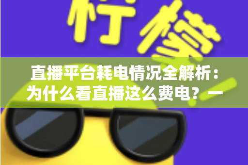 直播平台耗电情况全解析：为什么看直播这么费电？一文教你科学省电