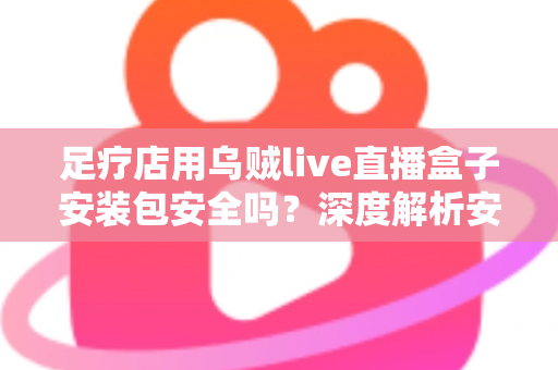 足疗店用乌贼live直播盒子安装包安全吗?深度解析安装风险与防范指南 足疗店用乌贼live直播盒子安装包安全吗?深度解析安装风险与防范指南