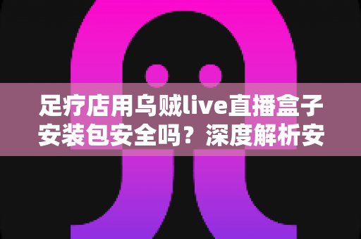 足疗店用乌贼live直播盒子安装包安全吗？深度解析安装风险与防范指南