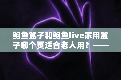 鲍鱼盒子和鲍鱼live家用盒子哪个更适合老人用?——给爸妈挑电视盒子的实用选购指南 鲍鱼盒子和鲍鱼live家用盒子哪个更适合老人用?——给爸妈挑电视盒子的实用选购指南