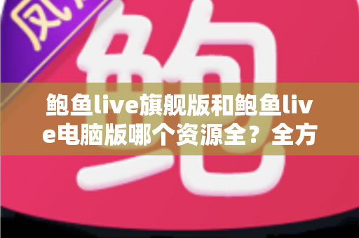 鲍鱼live旗舰版和鲍鱼live电脑版哪个资源全？全方位对比解析助你选对版本
