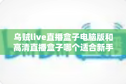 乌贼live直播盒子电脑版和高清直播盒子哪个适合新手？新手友好度全方位对比评测指南