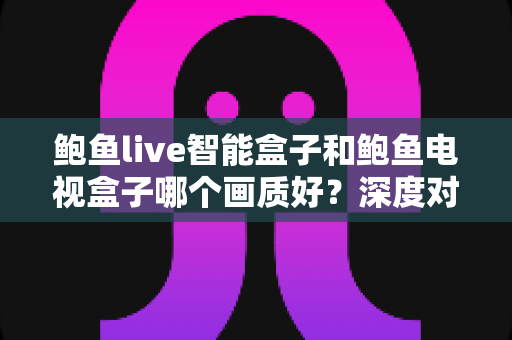 鲍鱼live智能盒子和鲍鱼电视盒子哪个画质好？深度对比解析帮你选对高清观影利器