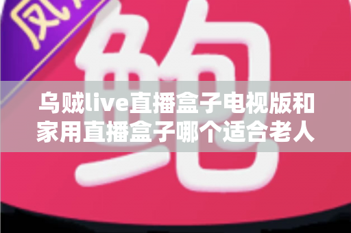 乌贼live直播盒子电视版和家用直播盒子哪个适合老人？全方位对比帮您选对不踩坑