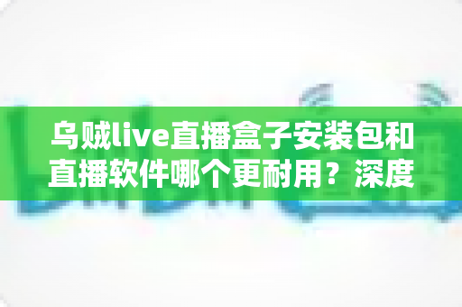 乌贼live直播盒子安装包和直播软件哪个更耐用?深度对比分析与选购指南 乌贼live直播盒子安装包和直播软件哪个更耐用?深度对比分析与选购指南