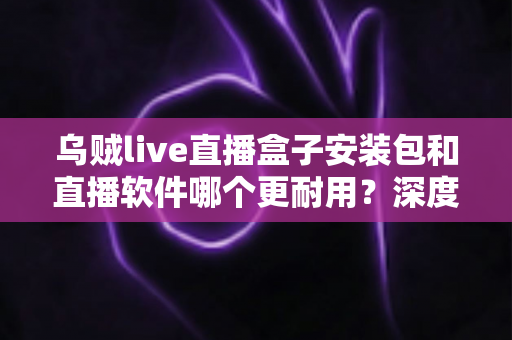 乌贼live直播盒子安装包和直播软件哪个更耐用？深度对比分析与选购指南