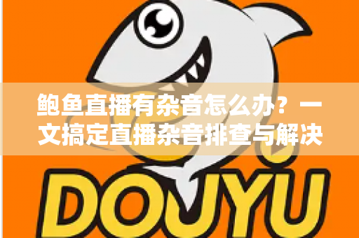 鲍鱼直播有杂音怎么办？一文搞定直播杂音排查与解决全攻略