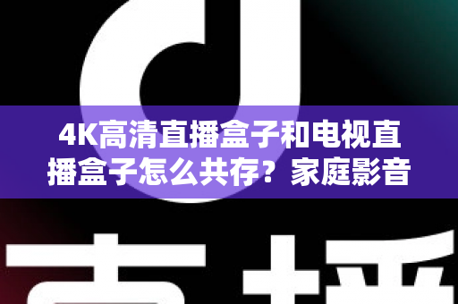 4K高清直播盒子和电视直播盒子怎么共存？家庭影音双设备兼容全攻略