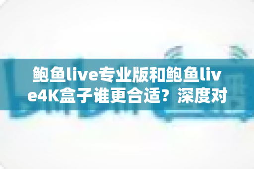 鲍鱼live专业版和鲍鱼live4K盒子谁更合适？深度对比助你选对不踩坑