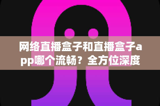 网络直播盒子和直播盒子app哪个流畅？全方位深度对比，助你打造丝滑不卡顿的专业直播体验
