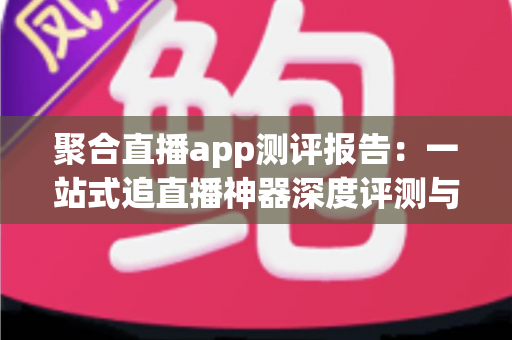 聚合直播app测评报告:一站式追直播神器深度评测与选购指南 聚合直播app测评报告:一站式追直播神器深度评测与选购指南