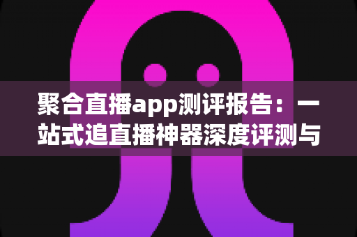 聚合直播app测评报告：一站式追直播神器深度评测与选购指南